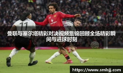曼联与塞尔塔精彩对决视频集锦回顾全场精彩瞬间与进球时刻