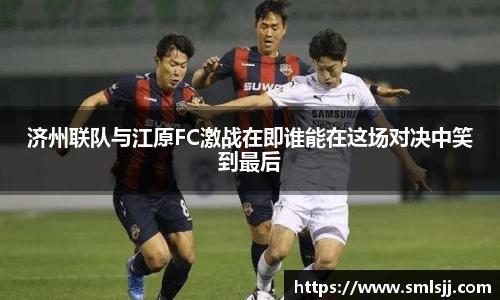 济州联队与江原FC激战在即谁能在这场对决中笑到最后