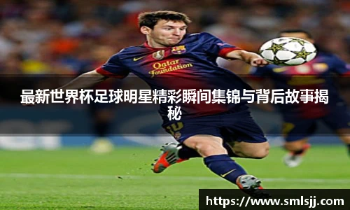 最新世界杯足球明星精彩瞬间集锦与背后故事揭秘