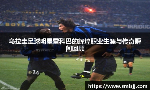 乌拉圭足球明星雷科巴的辉煌职业生涯与传奇瞬间回顾